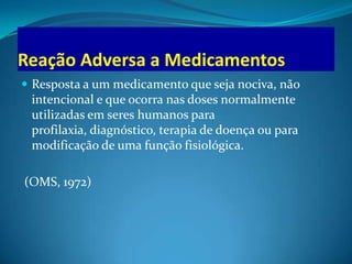 Reação Adversa a Medicamentos
 Resposta a um medicamento que seja nociva, não
 intencional e que ocorra nas doses normalmente
 utilizadas em seres humanos para
 profilaxia, diagnóstico, terapia de doença ou para
 modificação de uma função fisiológica.

(OMS, 1972)
 