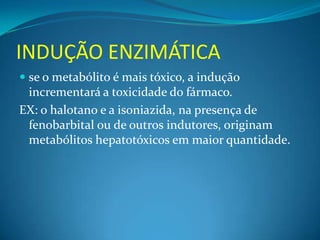 INDUÇÃO ENZIMÁTICA
 se o metabólito é mais tóxico, a indução
  incrementará a toxicidade do fármaco.
EX: o halotano e a isoniazida, na presença de
 fenobarbital ou de outros indutores, originam
 metabólitos hepatotóxicos em maior quantidade.
 
