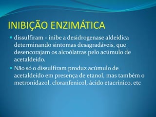 INIBIÇÃO ENZIMÁTICA
 dissulfiram - inibe a desidrogenase aldeídica
  determinando sintomas desagradáveis, que
  desencorajam os alcoólatras pelo acúmulo de
  acetaldeído.
 Não só o dissulfiram produz acúmulo de
  acetaldeído em presença de etanol, mas também o
  metronidazol, cloranfenicol, ácido etacrínico, etc
 