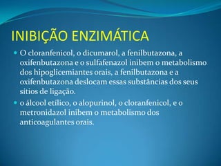 INIBIÇÃO ENZIMÁTICA
 O cloranfenicol, o dicumarol, a fenilbutazona, a
  oxifenbutazona e o sulfafenazol inibem o metabolismo
  dos hipoglicemiantes orais, a fenilbutazona e a
  oxifenbutazona deslocam essas substâncias dos seus
  sítios de ligação.
 o álcool etílico, o alopurinol, o cloranfenicol, e o
  metronidazol inibem o metabolismo dos
  anticoagulantes orais.
 