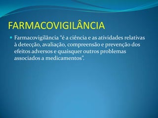 FARMACOVIGILÂNCIA
 Farmacovigilância “é a ciência e as atividades relativas
  à detecção, avaliação, compreensão e prevenção dos
  efeitos adversos e quaisquer outros problemas
  associados a medicamentos”.
 