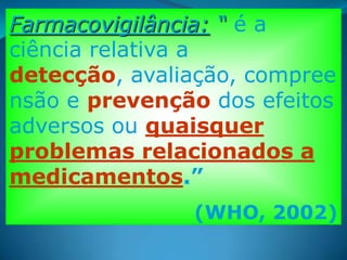 Farmacovigilância: “ é a
ciência relativa a
detecção, avaliação, compree
nsão e prevenção dos efeitos
adversos ou quaisquer
problemas relacionados a
medicamentos.”
               (WHO, 2002)
 