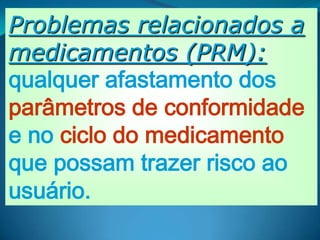 Problemas relacionados a
medicamentos (PRM):
qualquer afastamento dos
parâmetros de conformidade
e no ciclo do medicamento
que possam trazer risco ao
usuário.
 
