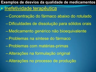Exemplos de desvios da qualidade de medicamentos
• Inefetividade terapêutica
  – Concentração do fármaco abaixo do rotulado
  – Dificuldades de dissolução para sólidos orais
  – Medicamento genérico não bioequivalente
  – Problemas na síntese do fármaco
  – Problemas com matérias-primas
  – Alterações na formulação original
  – Alterações no processo de produção
 