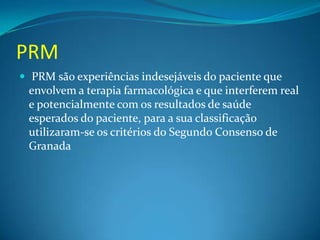 PRM
 PRM são experiências indesejáveis do paciente que
 envolvem a terapia farmacológica e que interferem real
 e potencialmente com os resultados de saúde
 esperados do paciente, para a sua classificação
 utilizaram-se os critérios do Segundo Consenso de
 Granada
 