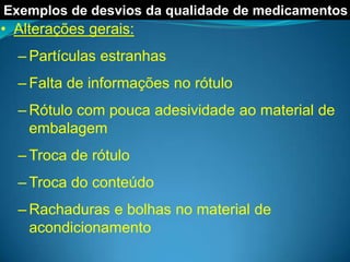 Exemplos de desvios da qualidade de medicamentos
• Alterações gerais:
  – Partículas estranhas
  – Falta de informações no rótulo
  – Rótulo com pouca adesividade ao material de
    embalagem
  – Troca de rótulo
  – Troca do conteúdo
  – Rachaduras e bolhas no material de
    acondicionamento
 