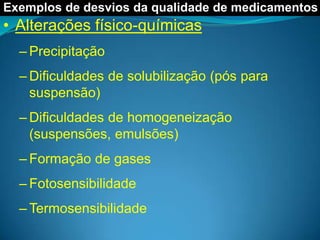 Exemplos de desvios da qualidade de medicamentos
• Alterações físico-químicas
  – Precipitação
  – Dificuldades de solubilização (pós para
    suspensão)
  – Dificuldades de homogeneização
    (suspensões, emulsões)
  – Formação de gases
  – Fotosensibilidade
  – Termosensibilidade
 