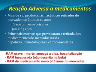 Reação Adversa a medicamentos
 Mais de 130 produtos farmacêuticos retirados do
 mercado nos últimos 40 anos
   1/3 nos primeiros dois anos;
   50% até 5 anos.
 Principais motivos que provocaram a retirada dos
 medicamentos do mercado: RAMs
 hepáticas, hematológicas e cardiovasculares


-RAM grave -(morte, ameaça a vida, hospitalização
- RAM inesperada (não descrita na bula)
- RAM de medicamento novo (< 5 anos no mercado)
 