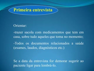 Primeira entrevista


Orientar:
-trazer sacola com medicamentos que tem em
casa, sobre tudo aqueles que toma no momento;
-Todos os documentos relacionados a saúde
(exames, laudos, diagnósticos etc.)


Se a data da entrevista for demorar sugerir ao
paciente ligar para lembrá-lo.
 