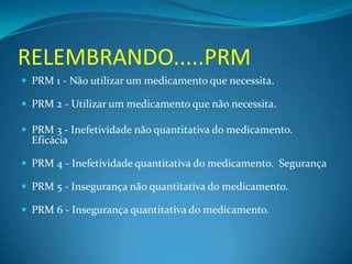 RELEMBRANDO.....PRM
 PRM 1 - Não utilizar um medicamento que necessita.

 PRM 2 - Utilizar um medicamento que não necessita.

 PRM 3 - Inefetividade não quantitativa do medicamento.
  Eficácia

 PRM 4 - Inefetividade quantitativa do medicamento. Segurança

 PRM 5 - Insegurança não quantitativa do medicamento.

 PRM 6 - Insegurança quantitativa do medicamento.
 