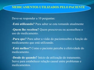 MEDICAMENTOS UTILIZADOS PELO PACIENTE


Deve-se responder a 10 perguntas:
-Está utilizando? Para saber se esta tomando atualmente
-Quem lhe receitou? Quem prescreveu ou aconselhou o
uso do medicamento.
-Para que? Para saber a visão do pacientesobre a função do
medicamento que está utilizando.
-Está melhor? Como o paciente percebe a efetividade do
medicamento.
-Desde de quando? Início da utilização do tratamento.
Serve para estabelecer relação causal entre problemas e
medicamentos.
 