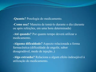 -Quanto? Posologia do medicamento.
-Como usa? Maneira de tomá-lo durante o dia (durante
ou após refeições, em uma hora determinada)
-Até quando? Por quanto tempo deverá utilizar o
medicamento.
-Alguma dificuldade? Aspecto relacionada a forma
farmacêutica (dificuldade de engolir, sabor
desagradável, medo de injeção..)
-Algo estranho? Relaciona a algum efeito indesejável à
utilização do medicamento.
 