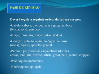 FASE DE REVISÃO


Deverá seguir a seguinte ordem da cabeça aos pés:
-Cabelo, cabeça, ouvido, nariz e garganta, boca
(ferida, seca), pescoço.
-Braço, músculos, mãos (unhas, dedos)
-Coração, pulmão, aparelho digestivo, rins
(urina), fígado, aparelho genital.
-Pernas e pé, músculos esqueléticos (dor nas
costas, tendinite, artrose, artrite, gota), pele (secura, erupção)
-Psicológico (depressão)
-Neurológico (epilepsia)
 