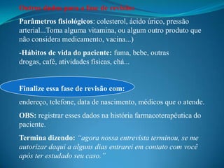 Outros dados para a fase de revisão:
Parâmetros fisiológicos: colesterol, ácido úrico, pressão
arterial...Toma alguma vitamina, ou algum outro produto que
não considera medicamento, vacina...)
-Hábitos de vida do paciente: fuma, bebe, outras
drogas, café, atividades físicas, chá...


Finalize essa fase de revisão com:
endereço, telefone, data de nascimento, médicos que o atende.
OBS: registrar esses dados na história farmacoterapêutica do
paciente.
Termina dizendo: “agora nossa entrevista terminou, se me
autorizar daqui a alguns dias entrarei em contato com você
após ter estudado seu caso.”
 
