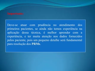 Importante:


Deve-se atuar com prudência no atendimento dos
primeiros pacientes, se ainda não temos experiência na
aplicação dessa técnica, é melhor aprender com a
experiência, e ter muita atenção nos dados fornecidos
pelos paciente, pois um pequeno detalhe será fundamental
para resolução dos PRMs.
 