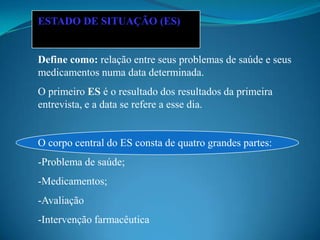 ESTADO DE SITUAÇÃO (ES)


Define como: relação entre seus problemas de saúde e seus
medicamentos numa data determinada.
O primeiro ES é o resultado dos resultados da primeira
entrevista, e a data se refere a esse dia.


O corpo central do ES consta de quatro grandes partes:
-Problema de saúde;
-Medicamentos;
-Avaliação
-Intervenção farmacêutica
 