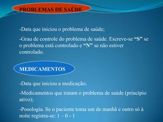 PROBLEMAS DE SAÚDE


-Data que iniciou o problema de saúde;
-Grau de controle do problema de saúde. Escreve-se “S” se
o problema está controlado e “N” se não estiver
controlado.


MEDICAMENTOS

-Data que iniciou a medicação;
-Medicamentos que tratam o problema de saúde (princípio
ativo);
-Posologia. Se o paciente toma um de manhã e outro só à
noite registra-se: 1 – 0 - 1
 