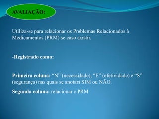 AVALIAÇÃO:


Utiliza-se para relacionar os Problemas Relacionados à
Medicamentos (PRM) se caso existir.


-Registrado como:


Primeira coluna: “N” (necessidade), “E” (efetividade) e “S”
(segurança) nas quais se anotará SIM ou NÃO.
Segunda coluna: relacionar o PRM
 