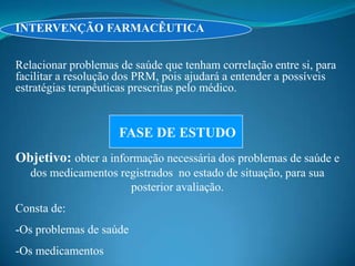 INTERVENÇÃO FARMACÊUTICA


Relacionar problemas de saúde que tenham correlação entre si, para
facilitar a resolução dos PRM, pois ajudará a entender a possíveis
estratégias terapêuticas prescritas pelo médico.


                     FASE DE ESTUDO
Objetivo: obter a informação necessária dos problemas de saúde e
   dos medicamentos registrados no estado de situação, para sua
                      posterior avaliação.
Consta de:
-Os problemas de saúde
-Os medicamentos
 