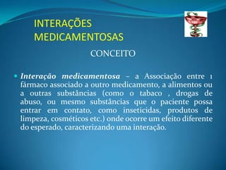 INTERAÇÕES
     MEDICAMENTOSAS
                     CONCEITO

 Interação medicamentosa – a Associação entre 1
 fármaco associado a outro medicamento, a alimentos ou
 a outras substâncias (como o tabaco , drogas de
 abuso, ou mesmo substâncias que o paciente possa
 entrar em contato, como inseticidas, produtos de
 limpeza, cosméticos etc.) onde ocorre um efeito diferente
 do esperado, caracterizando uma interação.
 