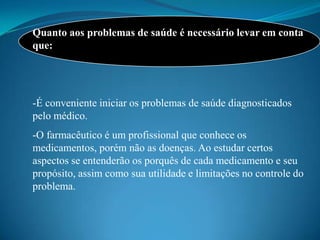Quanto aos problemas de saúde é necessário levar em conta
que:




-É conveniente iniciar os problemas de saúde diagnosticados
pelo médico.
-O farmacêutico é um profissional que conhece os
medicamentos, porém não as doenças. Ao estudar certos
aspectos se entenderão os porquês de cada medicamento e seu
propósito, assim como sua utilidade e limitações no controle do
problema.
 
