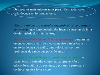 Os aspectos mais interessantes para o farmacêutico em
cada doença serão basicamente:


-Sinais e sintomas a controlar ou parâmetros consensuais
de controle, que logo poderão dar lugar a suspeitas de falta
de efetividade dos tratamentos;
-Mecanismo fisiológicos de inicio da doença para assim
entender como atuam os medicamentos e interferem no
curso da doença ou então, para relacionar com os
problemas de saúde que poderão surgir;
-Causas e conseqüências dos problemas de saúde no
paciente para entender como realizar prevenção e
educação sanitária do paciente, e por outra parte para
conhecer quais são os riscos
 