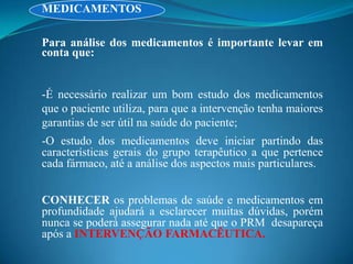 MEDICAMENTOS

Para análise dos medicamentos é importante levar em
conta que:


-É necessário realizar um bom estudo dos medicamentos
que o paciente utiliza, para que a intervenção tenha maiores
garantias de ser útil na saúde do paciente;
-O estudo dos medicamentos deve iniciar partindo das
características gerais do grupo terapêutico a que pertence
cada fármaco, até a análise dos aspectos mais particulares.


CONHECER os problemas de saúde e medicamentos em
profundidade ajudará a esclarecer muitas dúvidas, porém
nunca se poderá assegurar nada até que o PRM desapareça
após a INTERVENÇÃO FARMACÊUTICA.
 