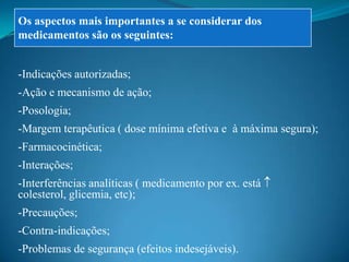 Os aspectos mais importantes a se considerar dos
medicamentos são os seguintes:


-Indicações autorizadas;
-Ação e mecanismo de ação;
-Posologia;
-Margem terapêutica ( dose mínima efetiva e à máxima segura);
-Farmacocinética;
-Interações;
-Interferências analíticas ( medicamento por ex. está
colesterol, glicemia, etc);
-Precauções;
-Contra-indicações;
-Problemas de segurança (efeitos indesejáveis).
 