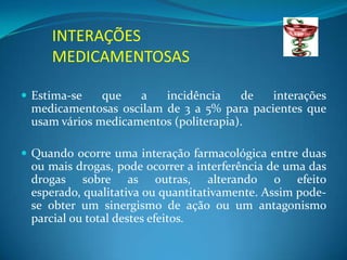 INTERAÇÕES
     MEDICAMENTOSAS

 Estima-se    que   a   incidência     de  interações
  medicamentosas oscilam de 3 a 5% para pacientes que
  usam vários medicamentos (politerapia).

 Quando ocorre uma interação farmacológica entre duas
  ou mais drogas, pode ocorrer a interferência de uma das
  drogas sobre as outras, alterando o efeito
  esperado, qualitativa ou quantitativamente. Assim pode-
 se obter um sinergismo de ação ou um antagonismo
 parcial ou total destes efeitos.
 