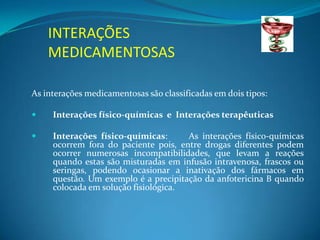 INTERAÇÕES
    MEDICAMENTOSAS

As interações medicamentosas são classificadas em dois tipos:

    Interações físico-químicas e Interações terapêuticas

    Interações físico-químicas:      As interações físico-químicas
     ocorrem fora do paciente pois, entre drogas diferentes podem
     ocorrer numerosas incompatibilidades, que levam a reações
     quando estas são misturadas em infusão intravenosa, frascos ou
     seringas, podendo ocasionar a inativação dos fármacos em
     questão. Um exemplo é a precipitação da anfotericina B quando
     colocada em solução fisiológica.
 
