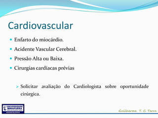 Cardiovascular
 Enfarto do miocárdio.
 Acidente Vascular Cerebral.
 Pressão Alta ou Baixa.
 Cirurgias cardíacas prévias


   Solicitar avaliação do Cardiologista sobre oportunidade
    cirúrgica.
 