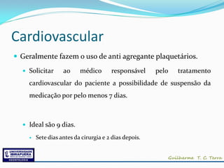 Cardiovascular
 Geralmente fazem o uso de anti agregante plaquetários.

   Solicitar      ao     médico       responsável     pelo   tratamento
    cardiovascular do paciente a possibilidade de suspensão da
    medicação por pelo menos 7 dias.



   Ideal são 9 dias.

       Sete dias antes da cirurgia e 2 dias depois.
 