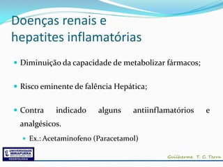 Doenças renais e
hepatites inflamatórias
 Diminuição da capacidade de metabolizar fármacos;


 Risco eminente de falência Hepática;


 Contra    indicado    alguns    antiinflamatórios   e
 analgésicos.
   Ex.: Acetaminofeno (Paracetamol)
 