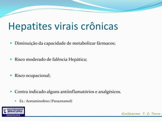 Hepatites virais crônicas
 Diminuição da capacidade de metabolizar fármacos;


 Risco moderado de falência Hepática;


 Risco ocupacional;


 Contra indicado alguns antiinflamatórios e analgésicos.

   Ex.: Acetaminofeno (Paracetamol)
 