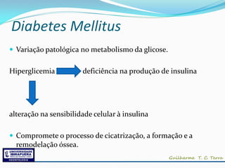 Diabetes Mellitus
 Variação patológica no metabolismo da glicose.


Hiperglicemia          deficiência na produção de insulina




alteração na sensibilidade celular à insulina

 Compromete o processo de cicatrização, a formação e a
  remodelação óssea.
 