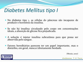 Diabetes Mellitus tipo I
 No diabetes tipo 1, as células do pâncreas são incapazes de
  produzir o hormônio da insulina.

 Se não há insulina circulando pelo corpo em concentrações
  ideais, a absorção de glicose fica prejudicada.

 A solução é injetar insulina subcutânea para que possa ser
  absorvida pelo sangue.

 Fatores hereditários parecem ter um papel importante, mas o
  distúrbio, em geral, nunca é diretamente herdado.

                                                      (Morais, 2007)
 