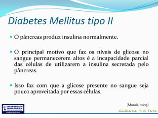 Diabetes Mellitus tipo II
 O pâncreas produz insulina normalmente.

 O principal motivo que faz os níveis de glicose no
 sangue permanecerem altos é a incapacidade parcial
 das células de utilizarem a insulina secretada pelo
 pâncreas.

 Isso faz com que a glicose presente no sangue seja
 pouco aproveitada por essas células.

                                            (Morais, 2007)
 