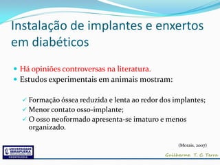 Instalação de implantes e enxertos
em diabéticos
 Há opiniões controversas na literatura.
 Estudos experimentais em animais mostram:

   Formação óssea reduzida e lenta ao redor dos implantes;
   Menor contato osso-implante;
   O osso neoformado apresenta-se imaturo e menos
    organizado.

                                                  (Morais, 2007)
 
