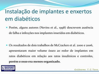 Instalação de implantes e enxertos
em diabéticos
 Porém, alguns autores (Nevins et al., 1998) descrevem ausência
  de falha e infecções nos implantes inseridos em diabéticos.



 Os resultados de dois trabalhos de McCracken et al. 2000 e 2006,
  apresentaram maior volume ósseo ao redor de implantes em
  ratos diabéticos em relação aos ratos insulínicos e controles,
  porém o osso era menos organizado.
 