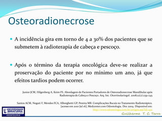 Osteoradionecrose
 A incidência gira em torno de 4 a 30% dos pacientes que se
  submetem à radioterapia de cabeça e pescoço.


 Após o término da terapia oncológica deve-se realizar a
  proservação do paciente por no mínimo um ano, já que
  efeitos tardios podem ocorrer.

       Junior JCM, Hilgenberg A, Keim FS. Abordagem de Pacientes Portadores de Osteoradionecrose Mandibular após
                                     Radioterapia de Cabeça e Pescoço. Arq. Int. Otorrinolaringol. 2008;12(2):239-245

   Santos ACM, Noguti F, Mendes FCA, Alborghetti GP, Pereira MB. Complicações Bucais no Tratamento Radioterápico.
                                     [acesso em 2010 Jul 16]; Medcenter.com Odontologia. Dez 2004. Disponível em:
                                                                 http://www.odontologia.com.br/artigos.asp?id=322
 
