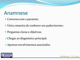 Anamnese
 Conversa com o paciente;

 Única maneira de conhecer seu padecimento;

 Perguntas claras e objetivas;

 Chegar ao diagnóstico principal.

 Apontar envolvimentos associados.
 