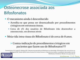 Osteonecrose associada aos
Bifosfonatos
 O mecanismo ainda é desconhecido
   Acredita-se que possa ser desencadeado por procedimentos
    cirúrgicos em estruturas ósseas.
      Cerca de 5% dos usuários de Bifosfonato irão desenvolver a
         osteonecrose, em diversos níveis

 Meia vida intra-óssea do Bifosfonato é de cerca de 8 anos.

          Contra-indicação de procedimentos cirúrgicos em
                     pacientes que fazem uso de Bifosfonatos???
Ferreira Junior CD; Casado PL; Barboza ESP. Osteonecrose associada aos bifosfonatos na odontologia. R Periodontia. Dez 2007;17(4):24-30.
          Rodrigues JFNP; Thurler RCSB; Cotrim-Ferreira FA; Cotrim-Ferreira A. Osteonecrose maxilar e mandibular relacionada ao uso de
                                                                                   Bifosfonatos. Ortodontia. Mai/Jun 2010;43(3):269-76.
 