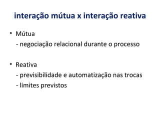 interação mútua x interação reativa Mútua - negociação relacional durante o processo Reativa - previsibilidade e automatização nas trocas - l imites previstos 