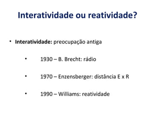 Interatividade ou reatividade? Interatividade:  preocupação antiga 1930 – B. Brecht: rádio 1970 – Enzensberger: distância E x R 1990 – Williams: reatividade 