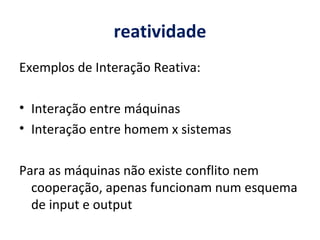 reatividade Exemplos de Interação Reativa: Interação entre máquinas Interação entre homem x sistemas    Para as máquinas não existe conflito nem cooperação, apenas funcionam num esquema de input e output 