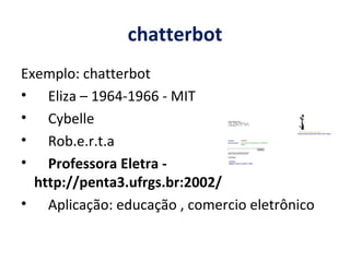 chatterbot Exemplo: chatterbot Eliza – 1964-1966 - MIT  Cybelle Rob.e.r.t.a Professora Eletra - http://penta3.ufrgs.br:2002/ Aplicação: educação , comercio eletrônico 