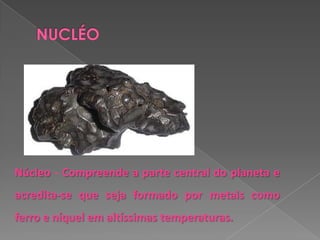 Núcleo - Compreende a parte central do planeta e
acredita-se que seja formado por metais como
ferro e níquel em altíssimas temperaturas.
 