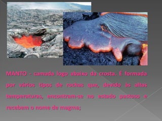 MANTO - camada logo abaixo da crosta. É formada
por vários tipos de rochas que, devido às altas
temperaturas, encontram-se no estado pastoso e
recebem o nome de magma;
 