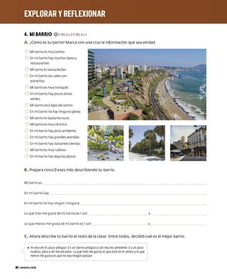 4. MI BARRIO 0P.162,EJ.3;P.163, EJ.4
A. ¿Cómo es tu barrio? Marca con una cruz la información que sea verdad.
Mi barrio es muy bonito
En mi barrio hay muchos bares y
restaurantes
Mi barrio es bastante feo
En mi barrio las calles son
estrechas
Mi barrio es muy tranquilo
En mi barrio hay pocas zonas
verdes
Mi barrio está lejos del centro
En mi barrio no hay ninguna iglesia
Mi barrio es bastante sucio
Mi barrio es muy céntrico
En mi barrio hay poco ambiente
En mi barrio hay grandes avenidas
En mi barrio hay bastantes tiendas
Mi barrio es muy ruidoso
En mi barrio hay algunas plazas
B. Prepara cinco frases más describiendo tu barrio.
Mi barrio es
En mi barrio hay
En mi barrio no hay ningún/ ninguna
Lo que más me gusta de mi barrio es/ son
Lo que menos me gusta de mi barrio es/ son
y
y
C. Ahora describe tu barrio al resto de la clase. Entre todos, decidid cuál es el mejor barrio.
_,., • Yo vivo en el casco anciguo Es un barrio antiguo ycon mucho ambiente Es un poco
,
l ruidoso, pero a mí me encanta Lo que más me gusta es que esrá en el centro ylo que
menos me gusta es que no hay ningún parque
981 noventa yocho
 