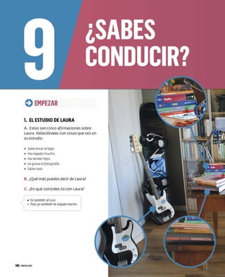 Q EMPEZAR
1. EL ESTUDIO DE LAURA
A. Estas son cinco afirmaciones sobre
Laura. Relaciónalas con cosas que ves en
su estudio.
• Sabe tocar el bajo.
• Ha viajado mucho
• Ha tenido hijos.
• Le gusta la fotog rafía.
• Sabe ruso
B. ¿Qué más puedes decir de Laura?
C. ¿En qué coincides tú con Laura?
J •Yo también sé ruso.
 o Pues yo también he viajado mucho.
106 Iciento seis
 